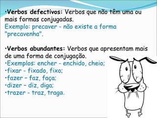 Verbos defectivos:  Verbos que não têm uma ou mais formas conjugadas.  Exemplo: precaver - não existe a forma "precavenha".  Verbos abundantes:  Verbos que apresentam mais de uma forma de conjugação.  Exemplos: encher - enchido, cheio;  fixar - fixado, fixo;  fazer – faz, faça;  dizer – diz, diga;  trazer - traz, trag a. 