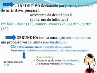   INFINITIVO  flexionado por pessoa, chamado de  infinitivo pessoal . acréscimo da desinência  R (ao termo do infinitivo) Ex: falar – falar (1ª ); comer – comer (2ª ) partir – partir (3ª ). GERÚNDIO:  indica uma  ação em andamento , um processo verbal ainda  não finalizado .  EX:  Estou  finalizando  os exemplos deste verbete.   Fazendo  teu trabalho antecipadamente, não terás preocupações.   Terminações em  - NDO Telemarketing:  O senhor pode estar  respondendo .... A empresa vai estar  enviando .... 
