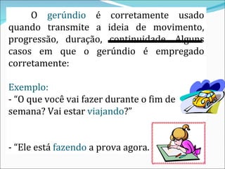 O  gerúndio  é corretamente usado quando transmite a  ideia de movimento , progressão, duração, continuidade. Alguns casos em que o gerúndio é empregado corretamente: Exemplo: - “O que você vai fazer durante o fim de semana? Vai estar  viajando ?”  - “Ele está  fazendo  a prova agora. 
