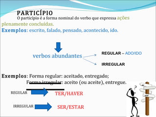 PARTICÍPIO O particípio é a forma nominal do verbo que expressa  ações plenamente concluídas.  Exemplos : escrito, falado, pensado, acontecido, ido.   verbos abundantes  Exemplos :  Forma regular : aceitado, entregado;   Forma irregular:  aceito (ou aceite), entregue. REGULAR  –  ADO/IDO IRREGULAR REGULAR   TER/HAVER IRREGULAR SER/ESTAR 