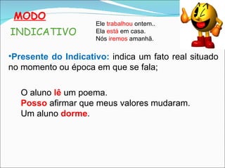 MODO Presente do Indicativo:   indica um fato real situado no momento ou época em que se fala; INDICATIVO Ele  trabalhou  ontem.. Ela  está  em casa. Nós  iremos  amanhã. O aluno  lê  um poema. Posso  afirmar que meus valores mudaram. Um aluno  dorme . 
