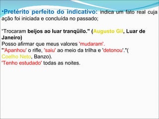 Pretérito perfeito do indicativo:   indica um fato real cuja ação foi iniciada e concluída no passado; “ Trocaram  beijos ao luar tranqüilo." ( Augusto Gil , Luar de Janeiro) Posso afirmar que meus valores  'mudaram'. " 'Apanhou'  o rifle,  'saiu'  ao meio da trilha e ' detonou '."( Coelho Neto , Banzo). 'Tenho estudado'  todas as noites. 