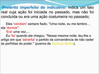 Pretérito imperfeito do indicativo:   indica um fato real cuja ação foi iniciada no passado, mas não foi concluída ou era uma ação costumeira no passado; Eles  'vendiam'  sempre fiado. "Uma noite, eu me lembro… ela  'dormia'" 'Era'  uma vez,… Eu  'lia'  quando ela chegou. "Nessa mesma noite, leu-lhe o artigo em que  'advertia'  o partido da conveniência de não ceder às perfídias do poder." (poema de  Quincas Borba ). 