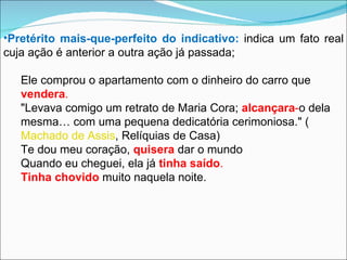 Pretérito mais-que-perfeito do indicativo:   indica um fato real cuja ação é anterior a outra ação já passada; Ele comprou o apartamento com o dinheiro do carro que  vendera . "Levava comigo um retrato de Maria Cora;  alcançara - o dela mesma… com uma pequena dedicatória cerimoniosa." ( Machado de Assis , Relíquias de Casa) Te dou meu coração,  quisera  dar o mundo Quando eu cheguei, ela já  tinha saído . Tinha chovido   muito naquela noite. 