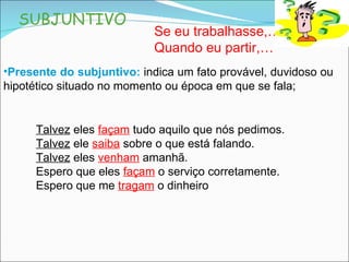 SUBJUNTIVO Presente do subjuntivo:   indica um fato provável, duvidoso ou hipotético situado no momento ou época em que se fala; Se eu trabalhasse,… Quando eu partir,… Talvez  eles  façam  tudo aquilo que nós pedimos. Talvez  ele  saiba  sobre o que está falando. Talvez  eles  venham  amanhã. Espero que eles  façam  o serviço corretamente. Espero que me  tragam  o dinheiro 