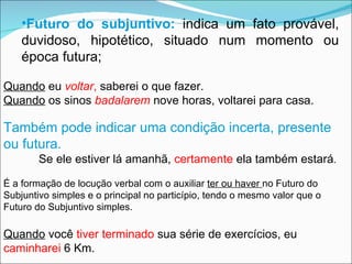 Quando  eu  voltar ,  saberei o que fazer. Quando  os sinos  badalarem  nove horas, voltarei para casa. Também pode indicar uma condição incerta, presente ou futura. Se ele estiver lá amanhã,  certamente  ela também estará . É a formação de locução verbal com o auxiliar  ter ou haver  no Futuro do Subjuntivo simples e o principal no particípio, tendo o mesmo valor que o Futuro do Subjuntivo simples. Quando  você  tiver terminado  sua série de exercícios, eu  caminharei  6 Km. Futuro do subjuntivo:   indica um fato provável, duvidoso, hipotético, situado num momento ou época futura; 