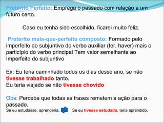 Pretérito Perfeito:  Emprega o passado com relação a um futuro certo. Caso eu tenha sido escolhido, ficarei muito feliz. Pretérito mais-que-perfeito composto:  Formado pelo imperfeito do subjuntivo do verbo auxiliar (ter, haver) mais o particípio do verbo principal Tem valor semelhante ao Imperfeito do subjuntivo  Ex: Eu teria caminhado todos os dias desse ano, se não  tivesse trabalhado   tanto. Eu teria viajado se não  tivesse chovido Obs:  Perceba que todas as frases remetem a ação para o passado.  Se eu estudasse, aprenderia.  Se eu  tivesse estudado , teria aprendido. 