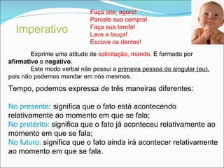 Imperativo   Faça isto, agora! Parcele sua compra! Faça sua tarefa! Lave a louça! Escove os dentes! Exprime uma atitude de  solicitação, mando . É formado por  afirmativo  e  negativo . Este modo verbal não possui a  primeira pessoa do singular (eu),  pois não podemos mandar em nós mesmos. Tempo, podemos expressa de três maneiras diferentes: No presente : significa que o fato está acontecendo relativamente ao momento em que se fala; No pretérito:  significa que o fato já aconteceu relativamente ao momento em que se fala; No futuro:  significa que o fato ainda irá acontecer relativamente ao momento em que se fala. 