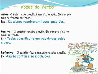 Vozes do Verbo Ativa:  O sujeito da oração é que faz a ação. Ele sempre fica na frente da frase. Ex :  Os alunos resolveram todas questões. Passiva :  O sujeito recebe a ação. Ele sempre fica no final da frase. Ex :  Todas questões foram resolvidas pelos alunos. Reflexiva :  O sujeito faz e também recebe a ação. Ex:  Ana se cortou e se machucou. 