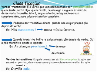 Verbos transitivos:   É o verbo que vem acompanhado por  complemento : quem sente, sente algo; quem revela, revela algo a alguém. O sentido desse verbo  transita , isto é, segue adiante, integrando-se aos complementos, para adquirir sentido completo.  Podendo ser transitivo direto, quando não exigir preposição depois do verbo. Ex :  Nós  escutamos  ?  nossa música favorita.  Quando transitivo indireto exige preposição depois do verbo. Ou ainda transitivo direto e indireto.    Ex:  As crianças  precisam ?   de amor   de carinho Verbos intransitivos: É aquele que traz em si a  ideia completa  da ação, sem  necessitar, portanto, de um outro termo para completar o seu sentido. Sua ação  não  transita . Ex:   O avião   caiu. Classificação: 
