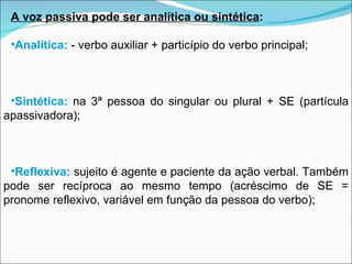 A voz passiva pode ser analítica ou sintética : Analítica:   - verbo auxiliar + particípio do verbo principal; Sintética:   na 3ª pessoa do singular ou plural + SE (partícula apassivadora); Reflexiva:   sujeito é agente e paciente da ação verbal. Também pode ser recíproca ao mesmo tempo (acréscimo de SE = pronome reflexivo, variável em função da pessoa do verbo); 