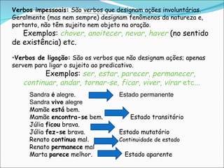 Verbos impessoais:  São verbos que designam ações involuntárias. Geralmente (mas nem sempre) designam fenômenos da natureza e, portanto, não têm sujeito nem objeto na oração.  Exemplos:  chover ,  anoitecer ,  nevar ,  haver   (no sentido de existência) etc. Verbos de ligação:  São os verbos que não designam ações; apenas servem para ligar o sujeito ao predicativo. Exemplos:  ser ,  estar ,  parecer ,  permanecer ,  continuar ,  andar ,  tornar-se ,  ficar ,  viver ,  virar  etc... Sandra  é  alegre. Estado permanente Sandra  vive  alegre Mamãe  está  bem.   Mamãe  encontra-se  bem.   Estado transitório Júlia  ficou  brava. Júlia  fez-se  brava. Estado mutatório Renato  continua  mal.  Continuidade de estado Renato  permanece  mal Marta  parece  melhor.   Estado aparente 