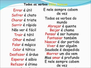 Errar  é útil Sofrer  é chato Chorar  é triste Sorrir  é rápido Não ver é fácil Trair  é tátil Olhar  é móvel Falar  é mágico Calar  é tático Desfazer  é árduo Esperar  é sábio Refazer  é ótimo Amar  é profundo E nele sempre cabem de vez Todos os verbos do mundo Abraçar  é quente Beijar  é chama Pensar  é ser humano Fantasiar  também Nascer  é dar partida Viver  é ser alguém Saudade é despedida Morrer  um dia vem Mas  amar  é profundo E nele sempre cabem de vez Todos os verbos do mundo Todos os verbos  Zélia Duncan   