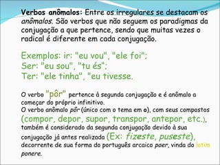 Verbos anômalos:  Entre os irregulares se destacam os  anômalos . São verbos que não seguem os paradigmas da conjugação a que pertence, sendo que muitas vezes o radical é diferente em cada conjugação.  Exemplos: ir: "eu vou", "ele foi";  Ser: "eu sou", "tu és“;  Ter: "ele tinha", "eu tivesse. O verbo  "pôr"  pertence à segunda conjugação e é anômalo a começar do próprio infinitivo. O verbo anômalo  pôr  (único com o tema em  o ), com seus compostos  (compor, depor, supor, transpor, antepor, etc. ) , também é considerado da segunda conjugação devido à sua conjugação já antes realizada  (Ex:  fiz e ste ,  pus e ste ),  decorrente de sua forma do português arcaico  poer , vinda do   latim   ponere . 
