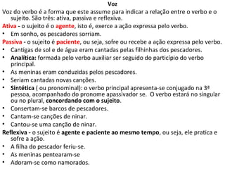 Voz
Voz do verbo é a forma que este assume para indicar a relação entre o verbo e o
   sujeito. São três: ativa, passiva e reflexiva.
Ativa - o sujeito é o agente, isto é, exerce a ação expressa pelo verbo.
• Em sonho, os pescadores sorriam.
Passiva - o sujeito é paciente, ou seja, sofre ou recebe a ação expressa pelo verbo.
• Cantigas de sol e de água eram cantadas pelas filhinhas dos pescadores.
• Analítica: formada pelo verbo auxiliar ser seguido do particípio do verbo
   principal.
• As meninas eram conduzidas pelos pescadores.
• Seriam cantadas novas canções.
• Sintética ( ou pronominal): o verbo principal apresenta-se conjugado na 3ª
   pessoa, acompanhado do pronome apassivador se. O verbo estará no singular
   ou no plural, concordando com o sujeito.
• Consertam-se barcos de pescadores.
• Cantam-se canções de ninar.
• Cantou-se uma canção de ninar.
Reflexiva - o sujeito é agente e paciente ao mesmo tempo, ou seja, ele pratica e
   sofre a ação.
• A filha do pescador feriu-se.
• As meninas pentearam-se
• Adoram-se como namorados.
 