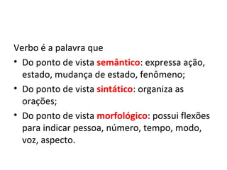 Verbo é a palavra que
• Do ponto de vista semântico: expressa ação,
  estado, mudança de estado, fenômeno;
• Do ponto de vista sintático: organiza as
  orações;
• Do ponto de vista morfológico: possui flexões
  para indicar pessoa, número, tempo, modo,
  voz, aspecto.
 