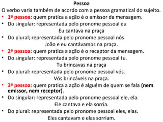 Pessoa
O verbo varia também de acordo com a pessoa gramatical do sujeito.
• 1ª pessoa: quem pratica a ação é o emissor da mensagem.
• Do singular: representada pelo pronome pessoal eu
                         Eu cantava na praça
• Do plural; representada pelo pronome pessoal nós
                  João e eu cantávamos na praça.
• 2ª pessoa: quem pratica a ação é o receptor da mensagem.
• Do singular: representada pelo pronome pessoal tu.
                        Tu brincavas na praça
• Do plural: representada pelo pronome pessoal vós.
                       Vós brincáveis na praça.
• 3ª pessoa: quem pratica a ação é alguém de quem se fala (nem
  emissor, nem receptor).
• Do singular: representada pelo pronome pessoal ele, ela.
                       Ele cantava e ela sorria.
• Do plural: representada pelo pronome pessoal eles, elas.
                    Eles cantavam e elas sorriam.
 