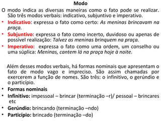 Modo
O   modo indica as diversas maneiras como o fato pode se realizar.
    São três modos verbais: indicativo, subjuntivo e imperativo.
•   Indicativo: expressa o fato como certo: As meninas brincavam na
    praça.
•   Subjuntivo: expressa o fato como incerto, duvidoso ou apenas de
    possível realização: Talvez as meninas brinquem na praça.
•   Imperativo: expressa o fato como uma ordem, um conselho ou
    uma súplica: Meninas, cantem lá na praça hoje à noite.

    Além desses modos verbais, há formas nominais que apresentam o
    fato de modo vago e impreciso. São assim chamadas por
    exercerem a função de nomes. São três: o infinitivo, o gerúndio e
    o particípio.
•   Formas nominais
•   Infinitivo: impessoal – brincar (terminação –r)/ pessoal – brincares
     etc
•   Gerúndio: brincando (terminação –ndo)
•   Particípio: brincado (terminação –do)
 