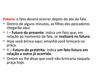 Futuro: o fato deverá ocorrer depois do ato da fala.
• Dentro de alguns minutos, as filhas dos pescadores
  chegarão aqui.
• I – Futuro do presente: indica um fato que, em
  relação ao momento da fala, se realizará no futuro.
• Hoje você brinca aqui; amanhã você brincará na
  praça.
• II – Futuro do pretérito: indica um fato futuro em
  relação a outro já ocorrido.
• Ontem eu lhe disse que você não brincaria naquela
  praça hoje.
 