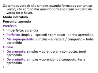 Os tempos verbais são simples quando formados por um só
  verbo; são compostos quando formados com o auxílio do
  verbo ter e haver.
Modo indicativo
Presente: aprendo
Pretérito
• Imperfeito: aprendia
• Perfeito: simples – aprendi / composto – tenho aprendido
• Mais-que-perfeito: simples – apredera / composto – tinha
  aprendido
Futuro
• Do presente: simples – aprenderei / composto: terei
  aprendido
• Do pretérito: simples – aprenderia / composto: teria
  aprendido
•
 