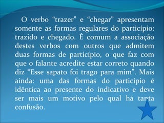 O verbo “trazer” e “chegar” apresentam
somente as formas regulares do particípio:
trazido e chegado. É comum a associação
destes verbos com outros que admitem
duas formas de particípio, o que faz com
que o falante acredite estar correto quando
diz “Esse sapato foi trago para mim”. Mais
ainda: uma das formas do particípio é
idêntica ao presente do indicativo e deve
ser mais um motivo pelo qual há tanta
confusão.

 