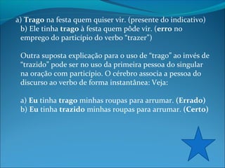 a) Trago na festa quem quiser vir. (presente do indicativo)
b) Ele tinha trago à festa quem pôde vir. (erro no
emprego do particípio do verbo “trazer”)
Outra suposta explicação para o uso de “trago” ao invés de
“trazido” pode ser no uso da primeira pessoa do singular
na oração com particípio. O cérebro associa a pessoa do
discurso ao verbo de forma instantânea: Veja:
a) Eu tinha trago minhas roupas para arrumar. (Errado)
b) Eu tinha trazido minhas roupas para arrumar. (Certo)

 