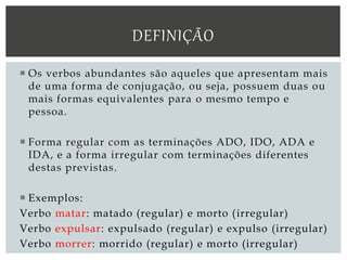  Os verbos abundantes são aqueles que apresentam mais
de uma forma de conjugação, ou seja, possuem duas ou
mais formas equivalentes para o mesmo tempo e
pessoa.
 Forma regular com as terminações ADO, IDO, ADA e
IDA, e a forma irregular com terminações diferentes
destas previstas.
 Exemplos:
Verbo matar: matado (regular) e morto (irregular)
Verbo expulsar: expulsado (regular) e expulso (irregular)
Verbo morrer: morrido (regular) e morto (irregular)
DEFINIÇÃO
 