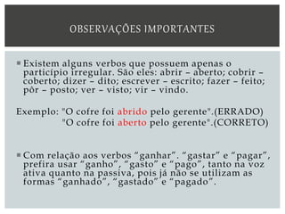  Existem alguns verbos que possuem apenas o
particípio irregular. São eles: abrir – aberto; cobrir –
coberto; dizer – dito; escrever – escrito; fazer – feito;
pôr – posto; ver – visto; vir – vindo.
Exemplo: "O cofre foi abrido pelo gerente".(ERRADO)
"O cofre foi aberto pelo gerente".(CORRETO)
 Com relação aos verbos “ganhar”. “gastar” e “pagar”,
prefira usar “ganho”, “gasto” e “pago”, tanto na voz
ativa quanto na passiva, pois já não se utilizam as
formas “ganhado”, “gastado” e “pagado”.
OBSERVAÇÕES IMPORTANTES
 