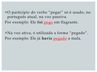 O particípio do verbo “pegar” só é usado, no
português atual, na voz passiva.
Por exemplo: Ele foi pego em flagrante.
Na voz ativa, é utilizada a forma “pegado”.
Por exemplo: Ele já havia pegado a mala.
 