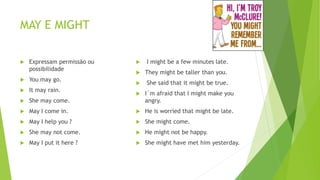 MAY E MIGHT
 Expressam permissão ou
possibilidade
 You may go.
 It may rain.
 She may come.
 May I come in.
 May I help you ?
 She may not come.
 May I put it here ?
 I might be a few minutes late.
 They might be taller than you.
 She said that it might be true.
 I´m afraid that I might make you
angry.
 He is worried that might be late.
 She might come.
 He might not be happy.
 She might have met him yesterday.
 