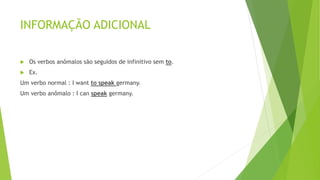 INFORMAÇÃO ADICIONAL
 Os verbos anômalos são seguidos de infinitivo sem to.
 Ex.
Um verbo normal : I want to speak germany.
Um verbo anômalo : I can speak germany.
 