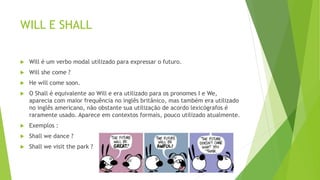 WILL E SHALL
 Will é um verbo modal utilizado para expressar o futuro.
 Will she come ?
 He will come soon.
 O Shall é equivalente ao Will e era utilizado para os pronomes I e We,
aparecia com maior frequência no inglês britânico, mas também era utilizado
no inglês americano, não obstante sua utilização de acordo lexicógrafos é
raramente usado. Aparece em contextos formais, pouco utilizado atualmente.
 Exemplos :
 Shall we dance ?
 Shall we visit the park ?
 