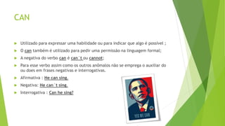 CAN
 Utilizado para expressar uma habilidade ou para indicar que algo é possível ;
 O can também é utilizado para pedir uma permissão na linguagem formal;
 A negativa do verbo can é can´t ou cannot;
 Para esse verbo assim como os outros anômalos não se emprega o auxiliar do
ou does em frases negativas e interrogativas.
 Afirmativa : He can sing.
 Negativa: He can´t sing.
 Interrogativa : Can he sing?
 