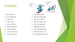 Examples
 He can drive
 Can I help you?
 I can run.
 I can´t say.
 Can I eat this ?
 Can you find it ?
 I can sing well.
 I can´t hear you.
 I can´t see well.
 I can play guitar.
 She can jump high.
 You can´t miss it.
 He can´t buy a car.
 I can´t sleep well.
 Nobody can stop.
 Can you answer this.
 This bird can´t fly.
 You can go home now.
 