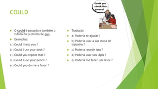 COULD
 O could é passado e também o
futuro do pretérito de can.
 Exemplos:
a ) Could I help you ?
b ) Could I use your desk ?
c ) Could you repeat that ?
d ) Could I use your pencil ?
e ) Could you do me a favor ?
 Tradução
 a) Poderia te ajudar ?
 b) Poderia usar a sua mesa de
trabalho ?
 c) Poderia repetir isso ?
 d) Poderia usar seu lápis ?
 e) Poderia me fazer um favor ?
 
