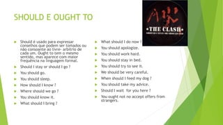 SHOULD E OUGHT TO
 Should é usado para expressar
conselhos que podem ser tomados ou
não consoante ao livre- arbítrio de
cada um. Ought to tem o mesmo
sentido, mas aparece com maior
frequência na linguagem formal.
 Should I stay or should I go ?
 You should go.
 You should sleep.
 How should I know ?
 Where should we go ?
 You should know it.
 What should I bring ?
 What should I do now ?
 You should apologize.
 You should work hard.
 You should stay in bed.
 You should try to see it.
 We should be very careful.
 When should I feed my dog ?
 You should take my advice.
 Should I wait for you here ?
 You ought not no accept offers from
strangers.
 