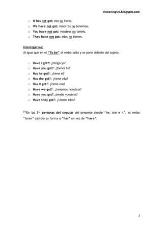 rinconingles.blogspot.com
3
o It has not got: eso no tiene.
o We have not got: nosotros no tenemos.
o You have not got: vosotros no tenéis.
o They have not got: ellos no tienen.
Interrogativa:
Al igual que en el “To be” el verbo salta y se pone delante del sujeto.
o Have I got?: ¿tengo yo?
o Have you got?: ¿tienes tú?
o Has he got?: ¿tiene él?
o Has she got?: ¿tiene ella?
o Has it got?: ¿tiene eso?
o Have we got?: ¿tenemos nosotros?
o Have you got?:¿tenéis vosotros?
o Have they got?: ¿tienen ellos?
(1)
En las 3as
personas del singular del presente simple “he, she e it”, el verbo
“tener” cambia su forma a “has” en vez de “have”.
 