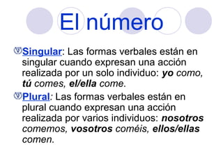 El número
Singular: Las formas verbales están en
singular cuando expresan una acción
realizada por un solo individuo: yo como,
tú comes, el/ella come.
Plural: Las formas verbales están en
plural cuando expresan una acción
realizada por varios individuos: nosotros
comemos, vosotros coméis, ellos/ellas
comen.

 