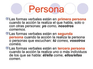Persona
Las formas verbales están en primera persona
cuando la acción la realiza el que habla, solo o
con otras personas: yo como, nosotros
comemos.
Las formas verbales están en segunda
persona cuando la acción la realiza la persona
o personas que escuchan: tú comes, vosotros
coméis.
Las formas verbales están en tercera persona
cuando la acción la realiza uno o más individuos
de los que se habla: él/ella come, ellos/ellas
comen.

 