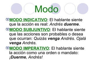 Modo
MODO INDICATIVO: El hablante siente
que la acción es real: Andrés duerme.
MODO SUBJUNTIVO: El hablante siente
que las acciones son probables o desea
que ocurran: Quizás venga Andrés. Ojalá
venga Andrés.
MODO IMPERATIVO: El hablante siente
la acción como una orden o mandato:
¡Duerme, Andrés!

 