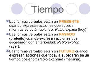 Tiempo
Las formas verbales están en PRESENTE
cuando expresan acciones que suceden
mientras se está hablando: Pablo explica (hoy)
Las formas verbales están en PASADO
(pretérito) cuando expresan acciones que
sucedieron con anterioridad: Pablo explicó
(ayer).
Las formas verbales están en FUTURO cuando
expresan acciones que todavía sucederán en un
tiempo posterior: Pablo explicará (mañana).

 