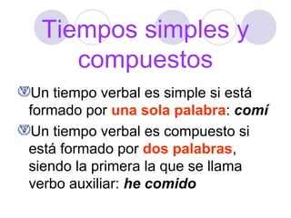 Tiempos simples y
compuestos
Un tiempo verbal es simple si está
formado por una sola palabra: comí
Un tiempo verbal es compuesto si
está formado por dos palabras,
siendo la primera la que se llama
verbo auxiliar: he comido

 