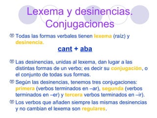 Lexema y desinencias.
Conjugaciones
Todas las formas verbales tienen lexema (raíz) y
desinencia.

cant + aba

Las desinencias, unidas al lexema, dan lugar a las
distintas formas de un verbo; es decir su conjugación, o
el conjunto de todas sus formas.
Según las desinencias, tenemos tres conjugaciones:
primera (verbos terminados en –ar), segunda (verbos
terminados en –er) y tercera verbos terminados en –ir).
Los verbos que añaden siempre las mismas desinencias
y no cambian el lexema son regulares.

 