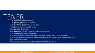 TENER1. tr. Asir o mantener asido algo.
2. tr. poseer (‖ tener en su poder).
3. tr. mantener (‖ sostener). U.	t.	c.	prnl.
4. tr. Contener o comprender en sí.
5. tr. dominar (‖ sujetar).
6. tr. guardar (‖ cumplir). Tener la palabra, la promesa.
7. tr. hospedar (‖ recibir huéspedes).
8. tr. Estar en precisión de hacer algo u ocuparse en ello. Tener clase. Tenerjunta.
9. tr. Juzgar, reputar, considerar. Tener a alguien POR rico. Tener A gala, A honraalgo. U.	t.	c.	
prnl. Tenerse POR sabio.
10. tr. Estimar, apreciar. Tener EN POCO, EN MUCHO. U.	t.	c.	prnl.
@pephernandez www.apuntesdelengua.com/blog
 
