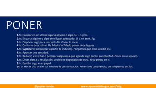 PONER
1. tr. Colocar en un sitio o lugar a alguien o algo. U.	t.	c.	prnl.
2. tr. Situar a alguien o algo en el lugar adecuado. U.	t.	en	sent.	fig.
3. tr. Disponer algo para un cierto fin. Poner la mesa.
4. tr. Contar o determinar. De Madrid a Toledo ponen doce leguas.
5. tr. suponer (‖ considerar a partir de indicios). Pongamos que esto sucedió así.
6. tr. Apostar una cantidad.
7. tr. Reducir, estrechar o precisar a alguien a que ejecute algo contra su	voluntad. Poner en un aprieto.
8. tr. Dejar algo a la resolución, arbitrio o disposición de otro. Yo lo pongo en ti.
9. tr. Escribir algo en el papel.
10. tr. Hacer uso de ciertos medios de comunicación. Poner una conferencia, un	telegrama, un fax.
@pephernandez www.apuntesdelengua.com/blog
 