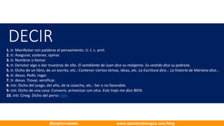 DECIR
1. tr. Manifestar con palabras el pensamiento. U.	t.	c.	prnl.
2. tr. Asegurar, sostener, opinar.
3. tr. Nombrar o llamar.
4. tr. Denotar algo o dar muestras de ello. El semblante de Juan dice su malgenio. Su vestido dice su pobreza.
5. tr. Dicho de un libro, de un escrito, etc.: Contener ciertos temas, ideas, etc. La	Escritura dice… La historia de Mariana dice…
6. tr. desus. Pedir, rogar.
7. tr. desus. Trovar, versificar.
8. intr. Dicho del juego, del año, de la cosecha, etc.: Ser o no favorable.
9. intr. Dicho de una cosa: Convenir, armonizar con otra. Este traje me dice BIEN.
10. intr. Cineg. Dicho del perro: latir.
@pephernandez www.apuntesdelengua.com/blog
 