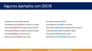 Algunos	ejemplos	con	DECIR
Ese	político	siempre	DICE mentiras Ese	político	siempre	MIENTE
El	protagonista	le	DIJO	algo	muy	bajo	a	su	madre El	protagonista	SUSURRÓ a	su	madre
¿Me	puedes	DECIR cómo	llegar	hasta	el	museo? ¿Me	puedes	INDICAR cómo	llegar	hasta	el	museo?
El	acusado	DIJO que	no	había	cometido	el	delito El	acusado	NEGÓ haber	cometido	el	delito
Te	puedo	DECIR que	sí	ahora	mismo Te	lo	puedo	AFIRMAR ahora	mismo
Necesito	que	me	DIGAS si	vas	a	venir Necesito	que	me	CONFIRMES si	vas	a	venir
@pephernandez www.apuntesdelengua.com/blog
 