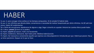 HABER
1. aux. U. para conjugar otros verbos en los tiempos compuestos. Yo he amado.Tú habrás leído.
2. aux. U. con infinitivo que denota deber, conveniencia o necesidad de realizar loexpresado por dicho infinitivo. He DE salir tem
prano. Habré DE conformarme.
3. tr. Dicho de una persona: Apoderarse de alguien o algo, llegar a tenerlo en supoder. Antonio lee cuantos libros puede haber.
4. tr. desus. poseer (‖ tener en su poder).
5. impers. ocurrir (‖ acaecer). Hubo una hecatombe.
6. impers. Celebrarse, efectuarse. Ayer hubo junta. Mañana habrá función.
7. impers. Ser necesario o conveniente aquello que expresa una cláusulaposterior introducida por que. Habrá que pasear. Hay q
ue tener paciencia. Hayque ver lo que se hace.
@pephernandez www.apuntesdelengua.com/blog
 
