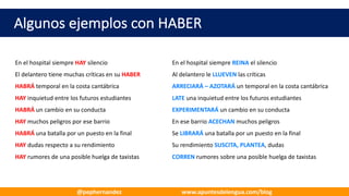 Algunos	ejemplos	con	HABER
En	el	hospital	siempre	HAY silencio En	el	hospital	siempre	REINA el	silencio
El	delantero	tiene	muchas	críticas	en	su	HABER Al	delantero	le	LLUEVEN las	críticas
HABRÁ temporal	en	la	costa	cantábrica ARRECIARÁ	– AZOTARÁ	un	temporal	en	la	costa	cantábrica
HAY inquietud	entre	los	futuros	estudiantes LATE una	inquietud	entre	los	futuros	estudiantes
HABRÁ un	cambio	en	su	conducta EXPERIMENTARÁ un	cambio	en	su	conducta
HAY muchos	peligros	por	ese	barrio En	ese	barrio	ACECHAN muchos	peligros
HABRÁ una	batalla	por	un	puesto	en	la	final Se	LIBRARÁ una	batalla	por	un	puesto	en	la	final
HAY dudas	respecto	a	su	rendimiento Su	rendimiento	SUSCITA,	PLANTEA,	dudas
HAY rumores	de	una	posible	huelga	de	taxistas CORREN rumores	sobre	una	posible	huelga	de	taxistas
@pephernandez www.apuntesdelengua.com/blog
 