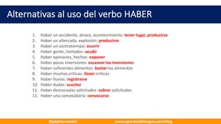 Alternativas	al	uso	del	verbo	HABER
1. Haber	un	accidente,	atraco,	acontecimiento:	tener	lugar,	producirse
2. Haber	un	altercado,	explosión:	producirse
3. Haber	un	contratiempo:	ocurrir
4. Haber	gente,	invitados:	acudir
5. Haber	opiniones,	hechos:	exponer
6. Haber	pocas	inversiones:	escasear	las	inversiones
7. Haber	suficientes	alimentos:	bastar los	alimentos
8. Haber	muchas	críticas:	llover críticas
9. Haber	lluvias:	registrarse
10. Haber	dudas:	suscitar
11. Haber	demasiadas	solicitudes:	sobrar solicitudes
12. Haber	una	convocatoria:	convocarse
@pephernandez www.apuntesdelengua.com/blog
 